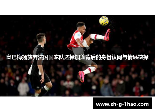 奥巴梅扬放弃法国国家队选择加蓬背后的身份认同与情感抉择 奥巴梅扬放弃法国国家队选择加蓬背后的身份认同与情感抉择