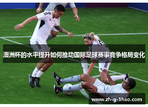 澳洲杯的水平提升如何推动国际足球赛事竞争格局变化 澳洲杯的水平提升如何推动国际足球赛事竞争格局变化