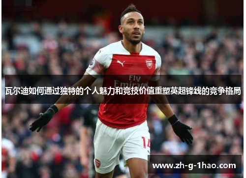 瓦尔迪如何通过独特的个人魅力和竞技价值重塑英超锋线的竞争格局 瓦尔迪如何通过独特的个人魅力和竞技价值重塑英超锋线的竞争格局