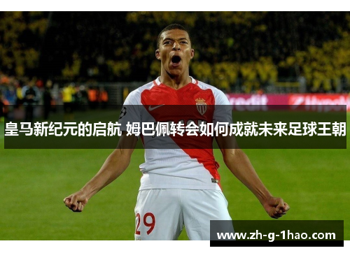 皇马新纪元的启航 姆巴佩转会如何成就未来足球王朝 皇马新纪元的启航 姆巴佩转会如何成就未来足球王朝