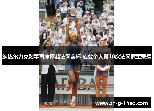 纳达尔力克对手再度捧起法网奖杯 成就个人第10次法网冠军荣耀 纳达尔力克对手再度捧起法网奖杯 成就个人第10次法网冠军荣耀