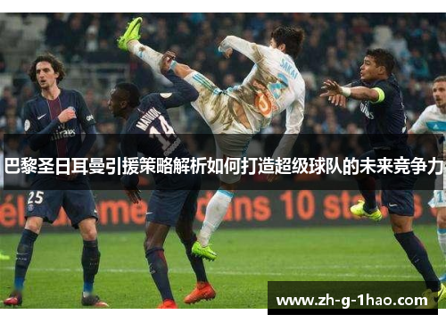巴黎圣日耳曼引援策略解析如何打造超级球队的未来竞争力