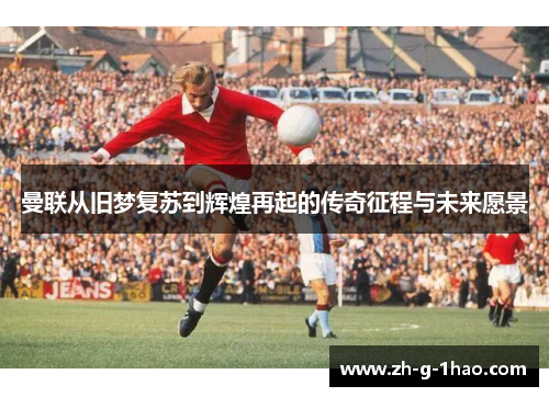 曼联从旧梦复苏到辉煌再起的传奇征程与未来愿景