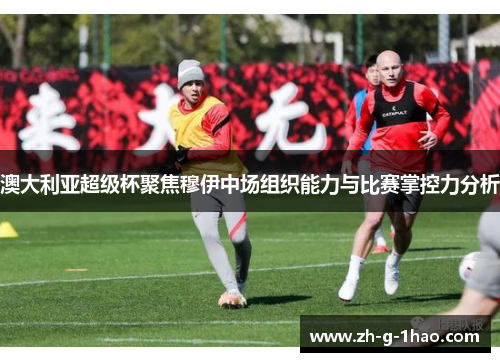 澳大利亚超级杯聚焦穆伊中场组织能力与比赛掌控力分析 澳大利亚超级杯聚焦穆伊中场组织能力与比赛掌控力分析