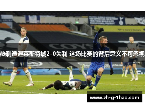 热刺遭遇莱斯特城2-0失利 这场比赛的背后意义不可忽视 热刺遭遇莱斯特城2-0失利 这场比赛的背后意义不可忽视