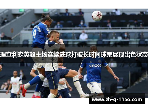 理查利森英超主场连续进球打破长时间球荒展现出色状态 理查利森英超主场连续进球打破长时间球荒展现出色状态