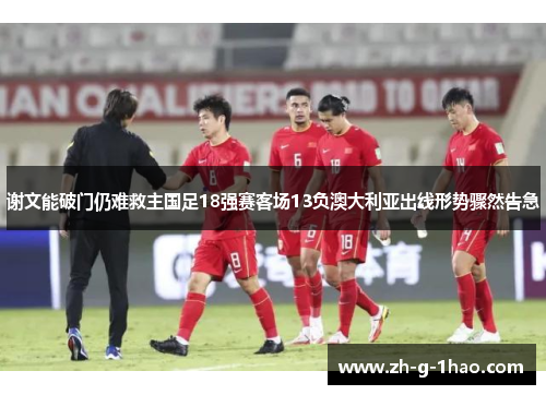 谢文能破门仍难救主国足18强赛客场13负澳大利亚出线形势骤然告急 谢文能破门仍难救主国足18强赛客场13负澳大利亚出线形势骤然告急