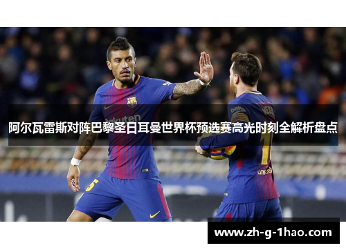 阿尔瓦雷斯对阵巴黎圣日耳曼世界杯预选赛高光时刻全解析盘点